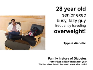 28 year old
                    senior exec
                  busy, lazy guy
                frequently traveling
               overweight!
                        Type-2 diabetic



         Family history of Diabetes
          Father got a heart-attack last year
Worried about health, but don’t know what to do!
 