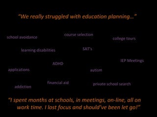 “ We really struggled with education planning…” “ I spent months at schools, in meetings, on-line, all on  work time. I lost focus and should’ve been let go!” learning disabilities ADHD applications private school search school avoidance college tours IEP Meetings SAT’s financial aid autism course selection addiction 