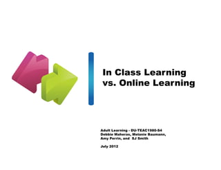 In Class Learning
vs. Online Learning




Adult Learning - DU-TEAC1980-S4
Debbie Maheras, Melanie Baumann,
Amy Perrin, and SJ Smith

July 2012
 