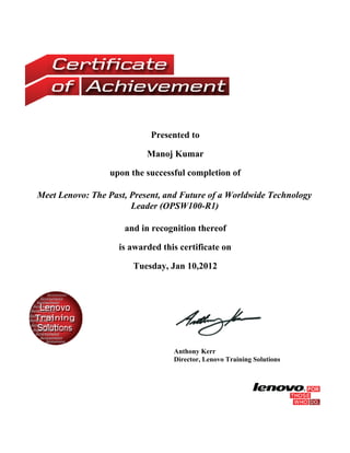 Presented to

                           Manoj Kumar

                 upon the successful completion of

Meet Lenovo: The Past, Present, and Future of a Worldwide Technology
                       Leader (OPSW100-R1)

                     and in recognition thereof

                    is awarded this certificate on

                       Tuesday, Jan 10,2012




                                  Anthony Kerr
                                  Director, Lenovo Training Solutions
 