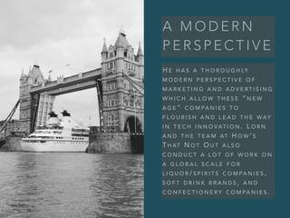 A M O D E R N
P E R S P E C T I V E
H E H A S A T H O R O U G H LY
M O D E R N P E R S P E C T I V E O F
M A R K E T I N G A N D A D V E R T I S I N G
W H I C H A L L O W T H E S E “ N E W
A G E ” C O M PA N I E S T O
F L O U R I S H A N D L E A D T H E W AY
I N T E C H I N N O V AT I O N . L O R N
A N D T H E T E A M AT H O W ’ S
T H AT N O T O U T A L S O
C O N D U C T A L O T O F W O R K O N
A G L O B A L S C A L E F O R
L I Q U O R / S P I R I T S C O M PA N I E S ,
S O F T D R I N K B R A N D S , A N D
C O N F E C T I O N E R Y C O M PA N I E S .
 