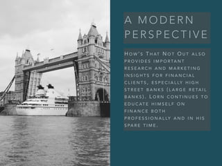 A M O D E R N
P E R S P E C T I V E
H O W ’ S T H AT N O T O U T A L S O
P R O V I D E S I M P O R TA N T
R E S E A R C H A N D M A R K E T I N G
I N S I G H T S F O R F I N A N C I A L
C L I E N T S , E S P E C I A L LY H I G H
S T R E E T B A N K S ( L A R G E R E TA I L
B A N K S ) . L O R N C O N T I N U E S T O
E D U C AT E H I M S E L F O N
F I N A N C E B O T H
P R O F E S S I O N A L LY A N D I N H I S
S PA R E T I M E .
 