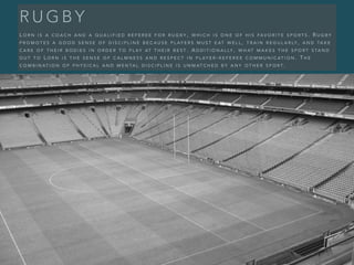 R U G B Y
L O R N I S A C O A C H A N D A Q U A L I F I E D R E F E R E E F O R R U G B Y , W H I C H I S O N E O F H I S FA V O R I T E S P O R T S . R U G B Y
P R O M O T E S A G O O D S E N S E O F D I S C I P L I N E B E C A U S E P L AY E R S M U S T E AT W E L L , T R A I N R E G U L A R LY , A N D TA K E
C A R E O F T H E I R B O D I E S I N O R D E R T O P L AY AT T H E I R B E S T . A D D I T I O N A L LY , W H AT M A K E S T H E S P O R T S TA N D
O U T T O L O R N I S T H E S E N S E O F C A L M N E S S A N D R E S P E C T I N P L AY E R - R E F E R E E C O M M U N I C AT I O N . T H E
C O M B I N AT I O N O F P H Y S I C A L A N D M E N TA L D I S C I P L I N E I S U N M AT C H E D B Y A N Y O T H E R S P O R T .
 