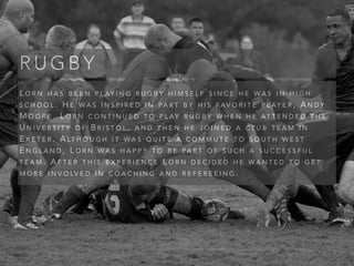 L O R N H A S B E E N P L AY I N G R U G B Y H I M S E L F S I N C E H E W A S I N H I G H
S C H O O L . H E W A S I N S P I R E D I N PA R T B Y H I S FA V O R I T E P L AY E R , A N D Y
M O O R E . L O R N C O N T I N U E D T O P L AY R U G B Y W H E N H E AT T E N D E D T H E
U N I V E R S I T Y O F B R I S T O L , A N D T H E N H E J O I N E D A C L U B T E A M I N
E X E T E R . A LT H O U G H I T W A S Q U I T E A C O M M U T E T O S O U T H W E S T
E N G L A N D , L O R N W A S H A P P Y T O B E PA R T O F S U C H A S U C C E S S F U L
T E A M . A F T E R T H I S E X P E R I E N C E L O R N D E C I D E D H E W A N T E D T O G E T
M O R E I N V O LV E D I N C O A C H I N G A N D R E F E R E E I N G .
R U G B Y
 