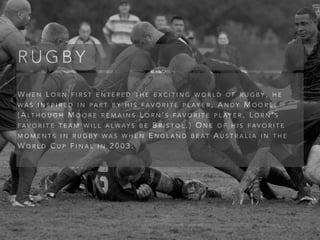 W H E N L O R N F I R S T E N T E R E D T H E E X C I T I N G W O R L D O F R U G B Y , H E
W A S I N S P I R E D I N PA R T B Y H I S FA V O R I T E P L AY E R , A N D Y M O O R E .
( A LT H O U G H M O O R E R E M A I N S L O R N ’ S FA V O R I T E P L AY E R , L O R N ’ S
FA V O R I T E T E A M W I L L A LW AY S B E B R I S T O L . ) O N E O F H I S FA V O R I T E
M O M E N T S I N R U G B Y W A S W H E N E N G L A N D B E AT A U S T R A L I A I N T H E
W O R L D C U P F I N A L I N 2 0 0 3 .
R U G B Y
 