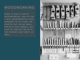 W O O D W O R K I N G
L O R N I S A L S O A FA N O F
W O O D W O R K I N G , A N D H E H A S
A M I N I W O O D W O R K I N G S H O P
A N N E X E D T O H I S H O M E . H E
S TA R T E D O U T D O I N G S M A L L
P R O J E C T S F O R H I M S E L F , B U T
N O W H E C R E AT E S P R O J E C T S
F O R F R I E N D S A N D FA M I LY A S
W E L L .
 