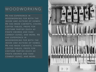 W O O D W O R K I N G
H E H A S E X P E R I E N C E I N
W O O D W O R K I N G F O R B O T H T H E
I N S I D E A N D O U T S I D E O F H O M E S .
H E H A S M A D E C A B I N E T S , C H A I R S ,
C O F F E E TA B L E S , P R O P S F O R
C O S T U M E PA R T I E S ( S U C H A S
P I R AT E S W O R D S A N D FA K E
C O W B O Y G U N S ) , A N D M O R E . H E
H A S E X P E R I E N C E I N
W O O D W O R K I N G F O R B O T H T H E
I N S I D E A N D O U T S I D E O F H O M E S .
H E H A S M A D E C A B I N E T S , C H A I R S ,
C O F F E E TA B L E S , P R O P S F O R
C O S T U M E PA R T I E S ( S U C H A S
P I R AT E S W O R D S A N D FA K E
C O W B O Y G U N S ) , A N D M O R E .
 