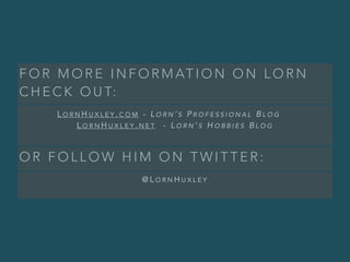 F O R M O R E I N F O R M AT I O N O N L O R N
C H E C K O U T:
L O R N H U X L E Y . C O M - L O R N ’ S P R O F E S S I O N A L B L O G
L O R N H U X L E Y . N E T - L O R N ’ S H O B B I E S B L O G
O R F O L L O W H I M O N T W I T T E R :
@ L O R N H U X L E Y
 