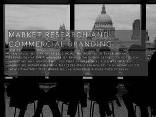 L O R N C A L L S T H E C I T Y O F B R I S T O L H O M E . H E M A J O R E D I N E X P E R I M E N TA L
P S Y C H O L O G Y AT T H E U N I V E R S I T Y O F B R I S T O L A N D T H E N D E C I D E D T O F O C U S O N
M A R K E T I N G A N D A D V E R T I S I N G . H I S F I R S T P R O F E S S I O N A L R O L E W A S I N T H E
M A R K E T I N G D E PA R T M E N T O F A M E R C E D E S - B E N Z F R A N C H I S E . T H E N H E M O V E D T O
H O W ’ S T H AT N O T O U T , W H E R E H E H A S W O R K E D F O R O V E R T W E N T Y Y E A R S .
M A R K E T R E S E A R C H A N D
C O M M E R C I A L B R A N D I N G
 