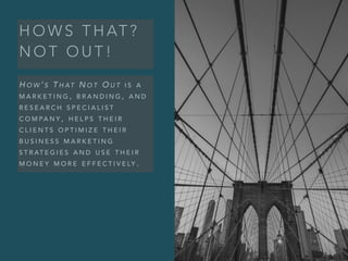 H O W S T H AT ?
N O T O U T !
H O W ’ S T H AT N O T O U T I S A
M A R K E T I N G , B R A N D I N G , A N D
R E S E A R C H S P E C I A L I S T
C O M PA N Y , H E L P S T H E I R
C L I E N T S O P T I M I Z E T H E I R
B U S I N E S S M A R K E T I N G
S T R AT E G I E S A N D U S E T H E I R
M O N E Y M O R E E F F E C T I V E LY .
 