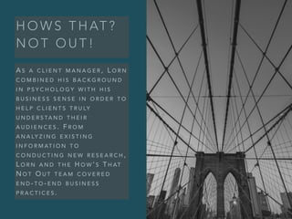 H O W S T H AT ?
N O T O U T !
A S A C L I E N T M A N A G E R , L O R N
C O M B I N E D H I S B A C K G R O U N D
I N P S Y C H O L O G Y W I T H H I S
B U S I N E S S S E N S E I N O R D E R T O
H E L P C L I E N T S T R U LY
U N D E R S TA N D T H E I R
A U D I E N C E S . F R O M
A N A LY Z I N G E X I S T I N G
I N F O R M AT I O N T O
C O N D U C T I N G N E W R E S E A R C H ,
L O R N A N D T H E H O W ’ S T H AT
N O T O U T T E A M C O V E R E D
E N D - T O - E N D B U S I N E S S
P R A C T I C E S .
 