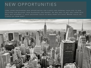 N E W O P P O R T U N I T I E S
L O R N L O V E D D I S C O V E R I N G N E W O P P O R T U N I T I E S F O R C L I E N T S A N D O P E N I N G T H E I R E Y E S T O N E W
S O L U T I O N S F O R B U I L D I N G T H E I R B U S I N E S S E S A N D B R A N D S . H E W A S A B L E T O N O T O N LY W O R K W I T H
D ATA , B U T I N T E R P R E T I T : W H AT D E C I S I O N S C O U L D H E M A K E F R O M T H I S D ATA ? W H E R E C O U L D H I S
C L I E N T S G O F R O M H E R E ?
 