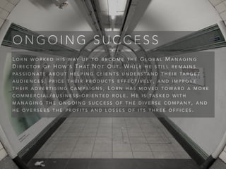 L O R N W O R K E D H I S W AY U P T O B E C O M E T H E G L O B A L M A N A G I N G
D I R E C T O R O F H O W ’ S T H AT N O T O U T . W H I L E H E S T I L L R E M A I N S
PA S S I O N AT E A B O U T H E L P I N G C L I E N T S U N D E R S TA N D T H E I R TA R G E T
A U D I E N C E S , P R I C E T H E I R P R O D U C T S E F F E C T I V E LY , A N D I M P R O V E
T H E I R A D V E R T I S I N G C A M PA I G N S , L O R N H A S M O V E D T O W A R D A M O R E
C O M M E R C I A L / B U S I N E S S - O R I E N T E D R O L E . H E I S TA S K E D W I T H
M A N A G I N G T H E O N G O I N G S U C C E S S O F T H E D I V E R S E C O M PA N Y , A N D
H E O V E R S E E S T H E P R O F I T S A N D L O S S E S O F I T S T H R E E O F F I C E S .
O N G O I N G S U C C E S S
 