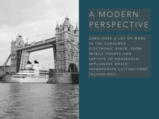 A M O D E R N
P E R S P E C T I V E
L O R N D O E S A L O T O F W O R K
I N T H E C O N S U M E R
E L E C T R O N I C S PA C E , F R O M
M O B I L E P H O N E S A N D
L A P T O P S T O H O U S E H O L D
A P P L I A N C E S W H I C H
I N C O R P O R AT E C U T T I N G - E D G E
T E C H N O L O G Y .
 