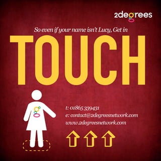 TOUCH
So even if your name isn't Lucy, Get in




             t: 01865 339431
             e: contact@2degreesnetwork.com
             www.2degreesnetwork.com
          
          
          
 