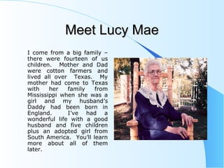 Meet Lucy MaeMeet Lucy Mae
I come from a big family –
there were fourteen of us
children. Mother and Dad
were cotton farmers and
lived all over Texas. My
mother had come to Texas
with her family from
Mississippi when she was a
girl and my husband’s
Daddy had been born in
England. I’ve had a
wonderful life with a good
husband and five children
plus an adopted girl from
South America. You’ll learn
more about all of them
later.
 