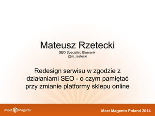Meet Magento Poland 2014Meet Magento Poland 2014
Mateusz Rzetecki
SEO Specialist, Bluerank
@m_rzetecki
Redesign serwisu w zgodzie z
działaniami SEO - o czym pamiętać
przy zmianie platformy sklepu online
 