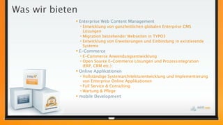 Was wir bieten
 Enterprise Web Content Management
• Entwicklung von ganzheitlichen globalen Enterprise CMS
Lösungen
• Migration bestehender Webseiten in TYPO3
• Entwicklung von Erweiterungen und Einbindung in existierende
Systeme
 E-Commerce
• E-Commerce Anwendungsentwicklung
• Open Source E-Commerce Lösungen und Prozessintegration
(ERP, CRM etc.)
 Online Applikationen
• Vollständige Systemarchitekturentwicklung und Implementierung
von Enterprise Online Applikationen
• Full Service & Consulting
• Wartung & Pﬂege
 mobile Development
 