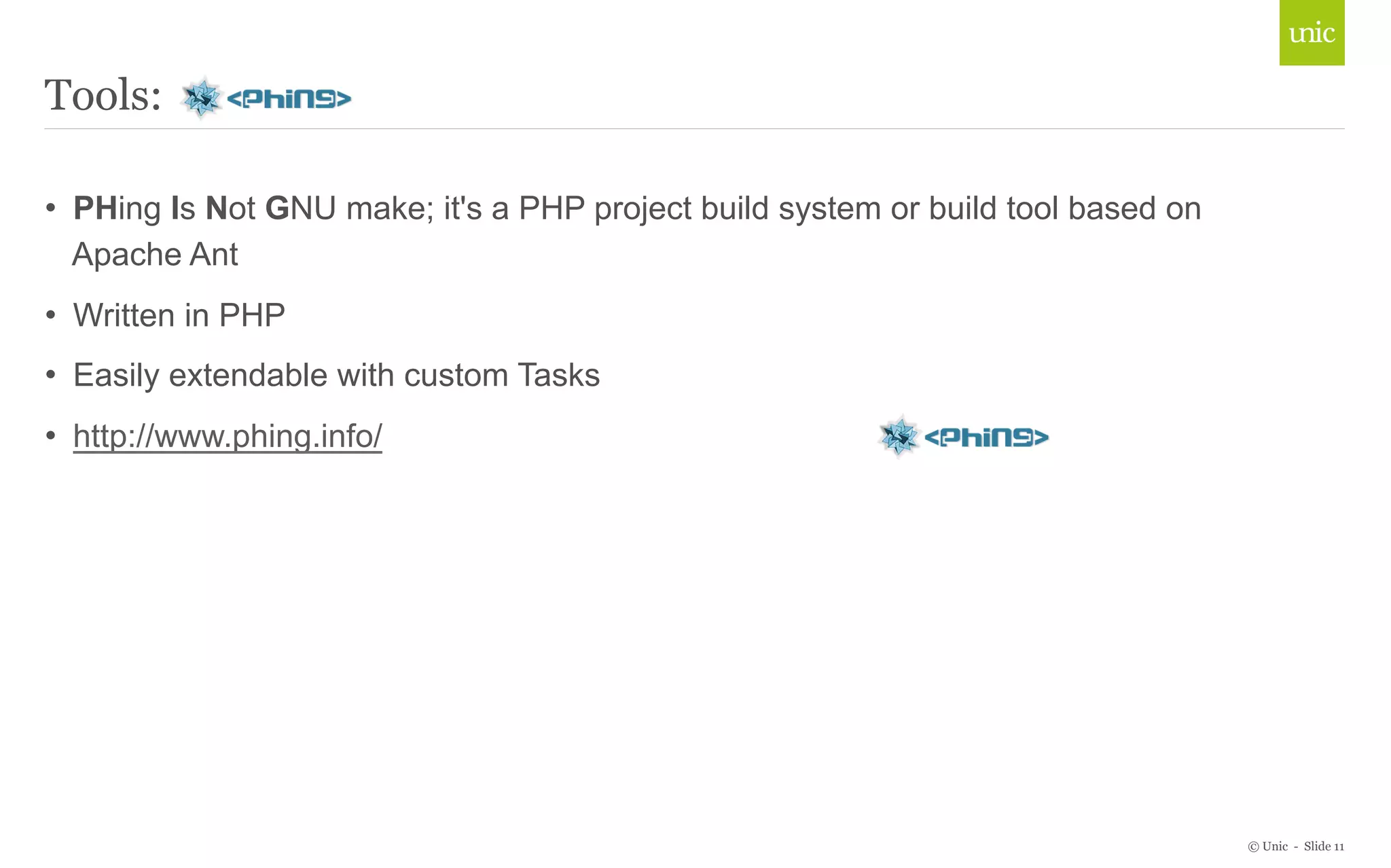 © Unic - Slide 11 
Tools: 
• PHing Is Not GNU make; it's a PHP project build system or build tool based on 
Apache Ant 
• Written in PHP 
• Easily extendable with custom Tasks 
• http://www.phing.info/ 
 