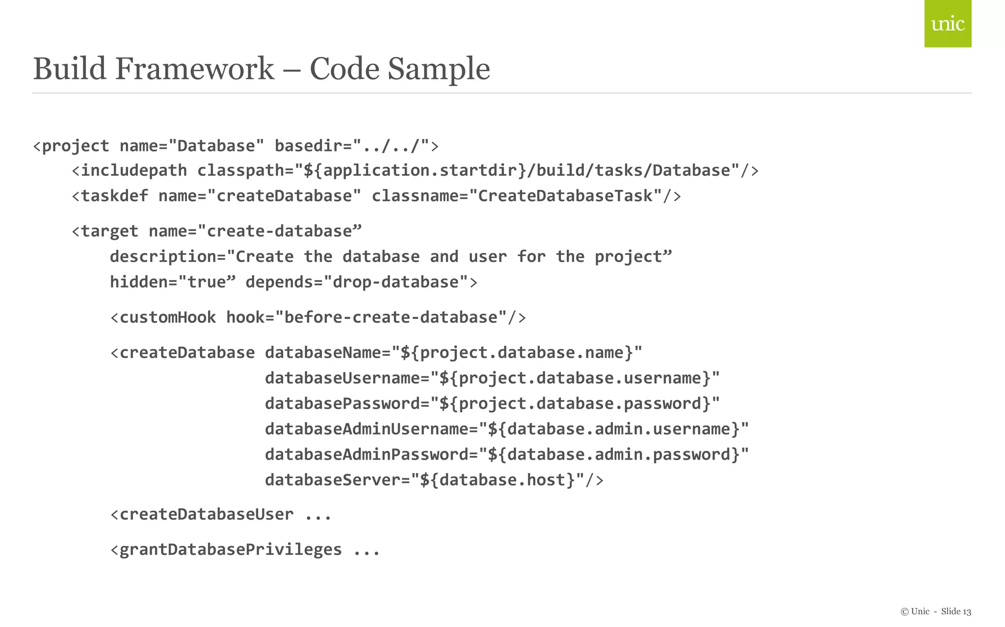 © Unic - Slide 13 
Build Framework – Code Sample 
<project 
name="Database" 
basedir="../../"> 
<includepath 
classpath="${application.startdir}/build/tasks/Database"/> 
<taskdef 
name="createDatabase" 
classname="CreateDatabaseTask"/> 
<target 
name="create-­‐database” 
description="Create 
the 
database 
and 
user 
for 
the 
project” 
hidden="true” 
depends="drop-­‐database"> 
<customHook 
hook="before-­‐create-­‐database"/> 
<createDatabase 
databaseName="${project.database.name}" 
databaseUsername="${project.database.username}" 
databasePassword="${project.database.password}" 
databaseAdminUsername="${database.admin.username}" 
databaseAdminPassword="${database.admin.password}" 
databaseServer="${database.host}"/> 
<createDatabaseUser 
... 
<grantDatabasePrivileges 
... 
 