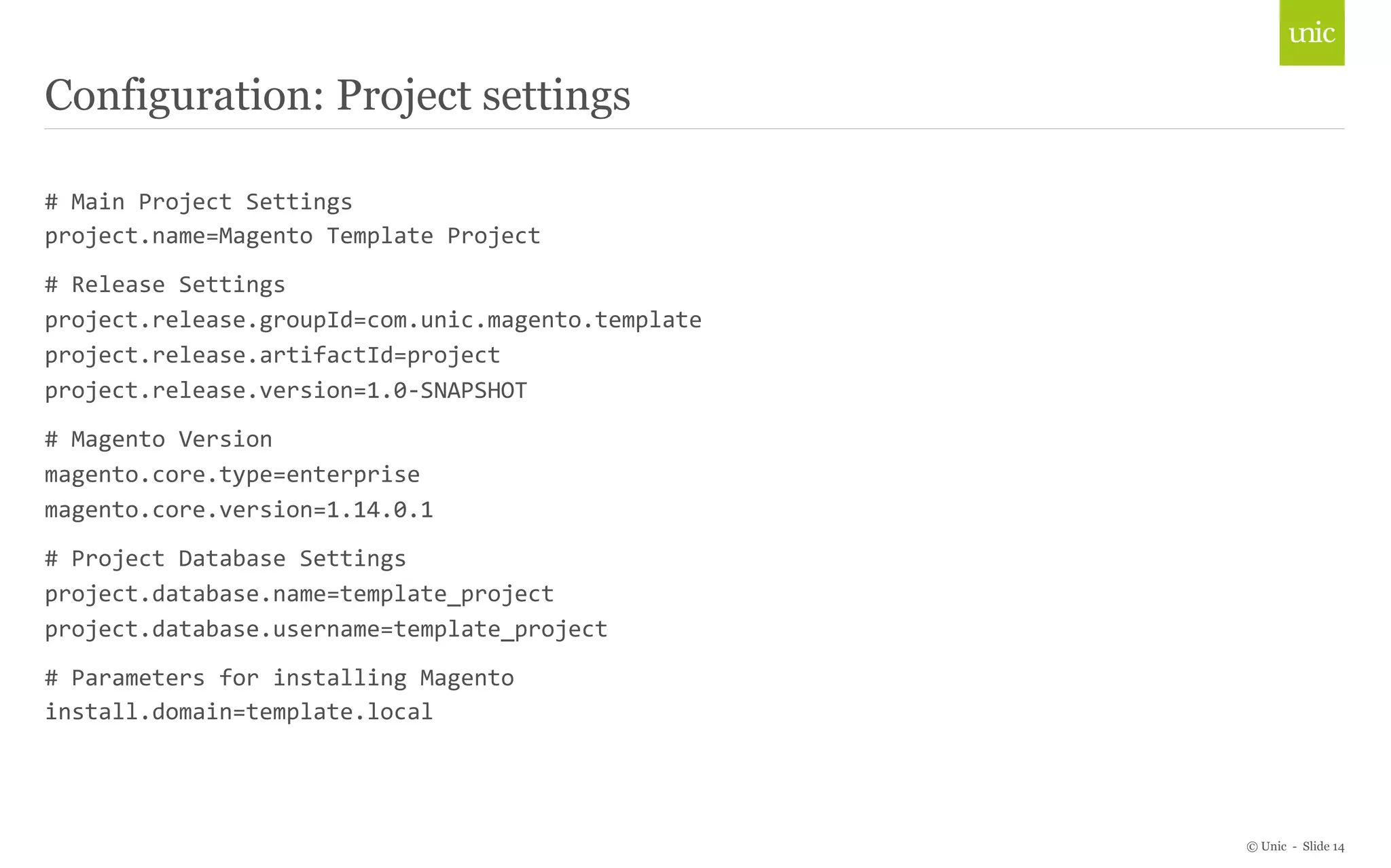 © Unic - Slide 14 
Configuration: Project settings 
# 
Main 
Project 
Settings 
project.name=Magento 
Template 
Project 
# 
Release 
Settings 
project.release.groupId=com.unic.magento.template 
project.release.artifactId=project 
project.release.version=1.0-­‐SNAPSHOT 
# 
Magento 
Version 
magento.core.type=enterprise 
magento.core.version=1.14.0.1 
# 
Project 
Database 
Settings 
project.database.name=template_project 
project.database.username=template_project 
# 
Parameters 
for 
installing 
Magento 
install.domain=template.local 
 