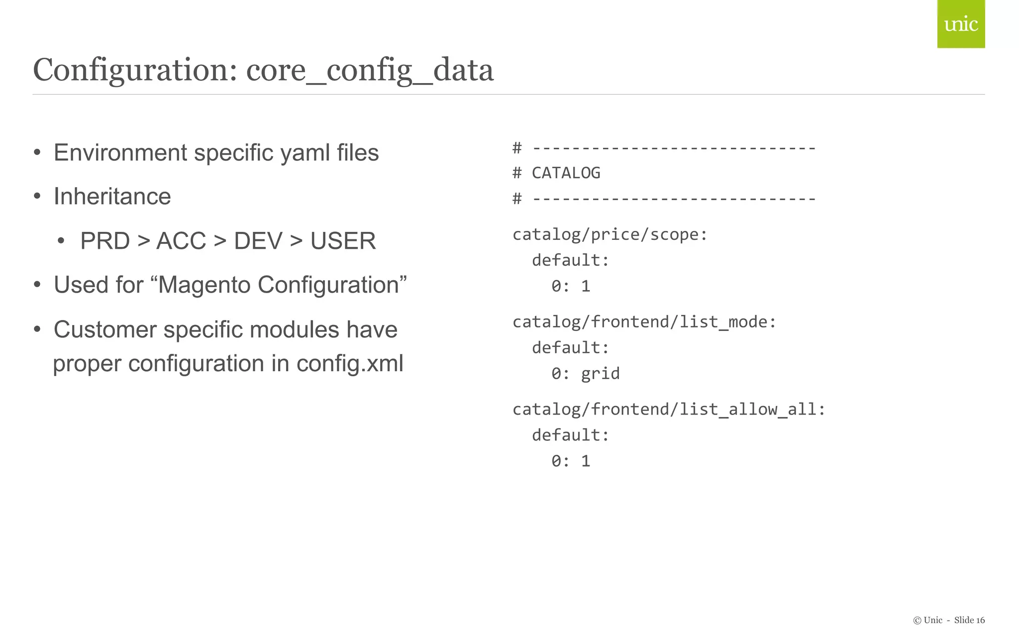 © Unic - Slide 16 
Configuration: core_config_data 
• Environment specific yaml files 
• Inheritance 
• PRD > ACC > DEV > USER 
• Used for “Magento Configuration” 
• Customer specific modules have 
proper configuration in config.xml 
# 
-­‐-­‐-­‐-­‐-­‐-­‐-­‐-­‐-­‐-­‐-­‐-­‐-­‐-­‐-­‐-­‐-­‐-­‐-­‐-­‐-­‐-­‐-­‐-­‐-­‐-­‐-­‐-­‐-­‐ 
# 
CATALOG 
# 
-­‐-­‐-­‐-­‐-­‐-­‐-­‐-­‐-­‐-­‐-­‐-­‐-­‐-­‐-­‐-­‐-­‐-­‐-­‐-­‐-­‐-­‐-­‐-­‐-­‐-­‐-­‐-­‐-­‐ 
catalog/price/scope: 
default: 
0: 
1 
catalog/frontend/list_mode: 
default: 
0: 
grid 
catalog/frontend/list_allow_all: 
default: 
0: 
1 
 