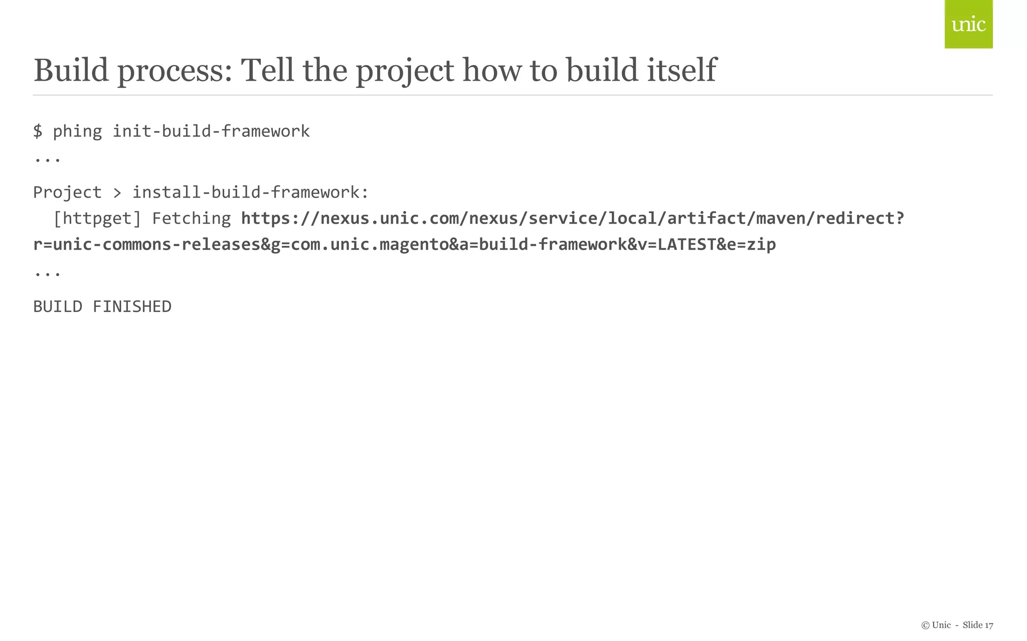 © Unic - Slide 17 
Build process: Tell the project how to build itself 
$ 
phing 
init-­‐build-­‐framework 
... 
Project 
> 
install-­‐build-­‐framework: 
[httpget] 
Fetching 
https://nexus.unic.com/nexus/service/local/artifact/maven/redirect? 
r=unic-­‐commons-­‐releases&g=com.unic.magento&a=build-­‐framework&v=LATEST&e=zip 
... 
BUILD 
FINISHED 
 