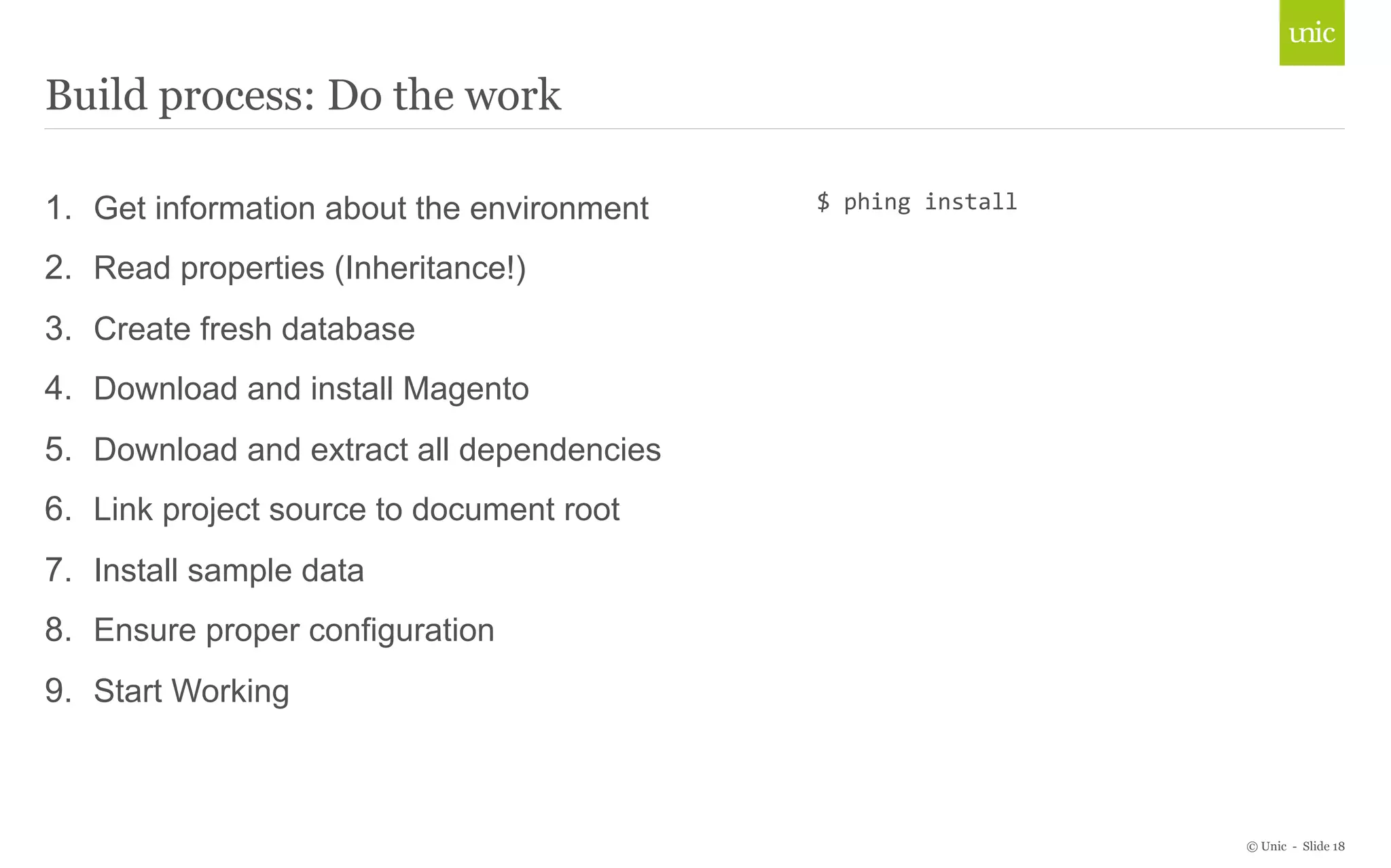 © Unic - Slide 18 
Build process: Do the work 
1. Get information about the environment 
2. Read properties (Inheritance!) 
3. Create fresh database 
4. Download and install Magento 
5. Download and extract all dependencies 
6. Link project source to document root 
7. Install sample data 
8. Ensure proper configuration 
9. Start Working 
$ 
phing 
install 
 