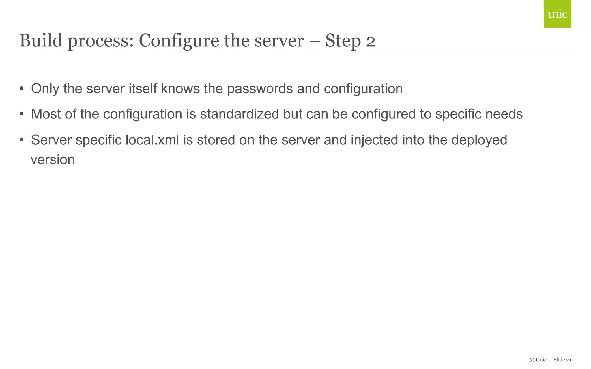 © Unic - Slide 21 
Build process: Configure the server – Step 2 
• Only the server itself knows the passwords and configuration 
• Most of the configuration is standardized but can be configured to specific needs 
• Server specific local.xml is stored on the server and injected into the deployed 
version 
 