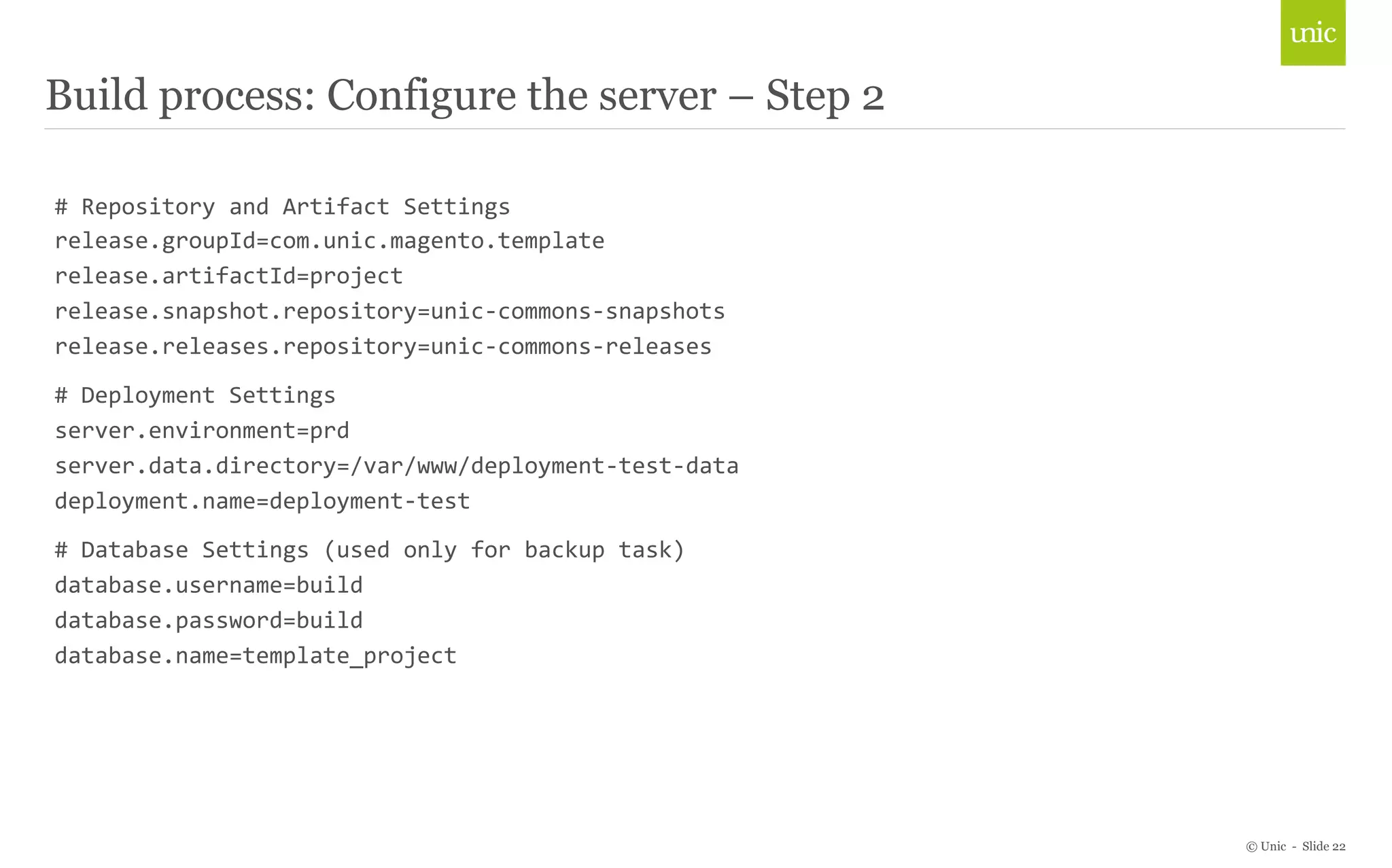 © Unic - Slide 22 
Build process: Configure the server – Step 2 
# 
Repository 
and 
Artifact 
Settings 
release.groupId=com.unic.magento.template 
release.artifactId=project 
release.snapshot.repository=unic-­‐commons-­‐snapshots 
release.releases.repository=unic-­‐commons-­‐releases 
# 
Deployment 
Settings 
server.environment=prd 
server.data.directory=/var/www/deployment-­‐test-­‐data 
deployment.name=deployment-­‐test 
# 
Database 
Settings 
(used 
only 
for 
backup 
task) 
database.username=build 
database.password=build 
database.name=template_project 
 