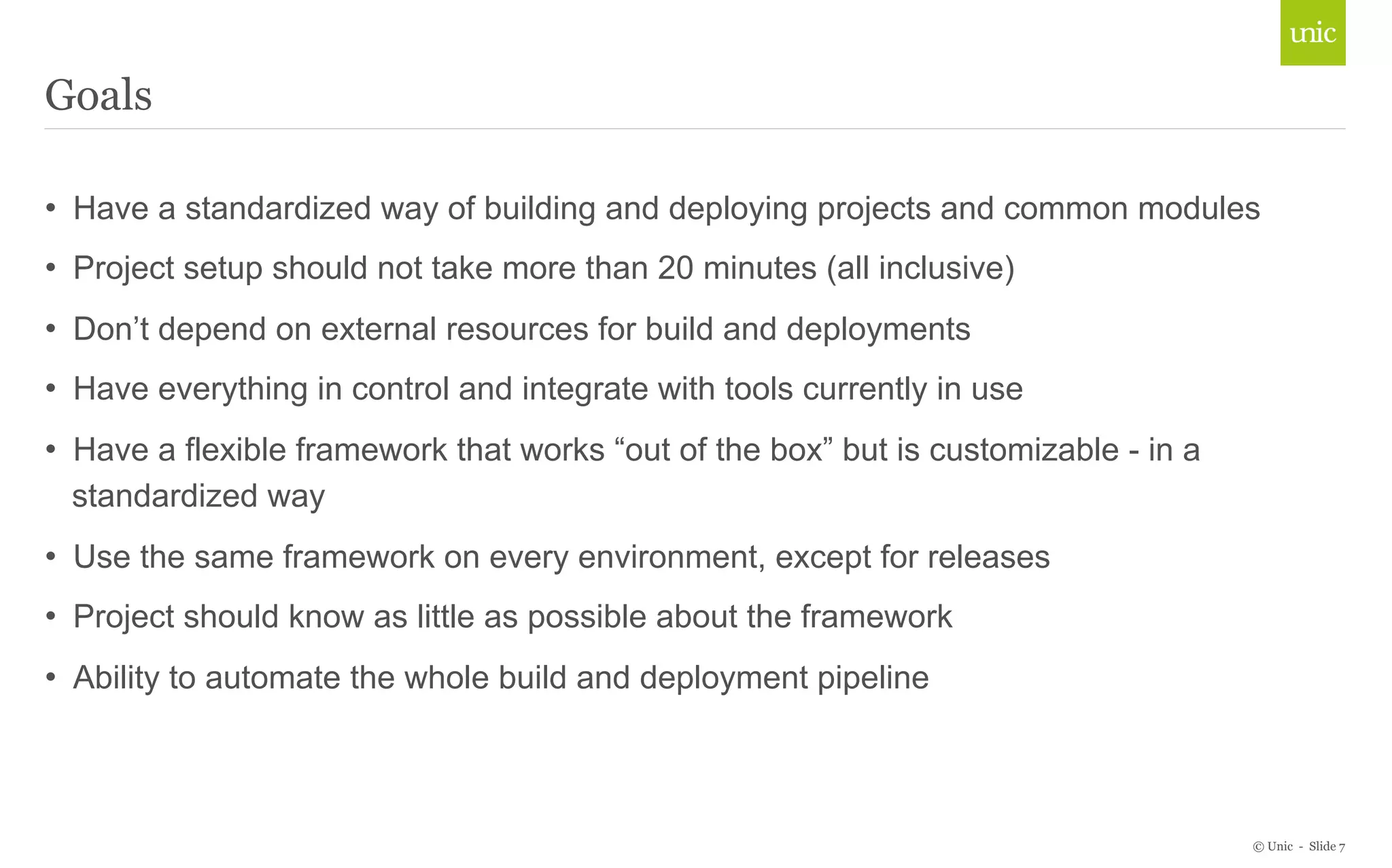 • Have a standardized way of building and deploying projects and common modules 
• Project setup should not take more than 20 minutes (all inclusive) 
• Don’t depend on external resources for build and deployments 
• Have everything in control and integrate with tools currently in use 
• Have a flexible framework that works “out of the box” but is customizable - in a 
standardized way 
• Use the same framework on every environment, except for releases 
• Project should know as little as possible about the framework 
• Ability to automate the whole build and deployment pipeline 
© Unic - Slide 7 
Goals 
 