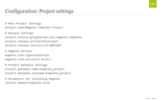 © Unic - Slide 14 
Configuration: Project settings 
# 
Main 
Project 
Settings 
project.name=Magento 
Template 
Project 
# 
Release 
Settings 
project.release.groupId=com.unic.magento.template 
project.release.artifactId=project 
project.release.version=1.0-­‐SNAPSHOT 
# 
Magento 
Version 
magento.core.type=enterprise 
magento.core.version=1.14.0.1 
# 
Project 
Database 
Settings 
project.database.name=template_project 
project.database.username=template_project 
# 
Parameters 
for 
installing 
Magento 
install.domain=template.local 
 