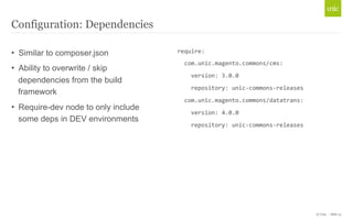© Unic - Slide 15 
Configuration: Dependencies 
• Similar to composer.json 
• Ability to overwrite / skip 
dependencies from the build 
framework 
• Require-dev node to only include 
some deps in DEV environments 
require: 
com.unic.magento.commons/cms: 
version: 
3.0.0 
repository: 
unic-­‐commons-­‐releases 
com.unic.magento.commons/datatrans: 
version: 
4.0.0 
repository: 
unic-­‐commons-­‐releases 
 