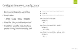 © Unic - Slide 16 
Configuration: core_config_data 
• Environment specific yaml files 
• Inheritance 
• PRD > ACC > DEV > USER 
• Used for “Magento Configuration” 
• Customer specific modules have 
proper configuration in config.xml 
# 
-­‐-­‐-­‐-­‐-­‐-­‐-­‐-­‐-­‐-­‐-­‐-­‐-­‐-­‐-­‐-­‐-­‐-­‐-­‐-­‐-­‐-­‐-­‐-­‐-­‐-­‐-­‐-­‐-­‐ 
# 
CATALOG 
# 
-­‐-­‐-­‐-­‐-­‐-­‐-­‐-­‐-­‐-­‐-­‐-­‐-­‐-­‐-­‐-­‐-­‐-­‐-­‐-­‐-­‐-­‐-­‐-­‐-­‐-­‐-­‐-­‐-­‐ 
catalog/price/scope: 
default: 
0: 
1 
catalog/frontend/list_mode: 
default: 
0: 
grid 
catalog/frontend/list_allow_all: 
default: 
0: 
1 
 