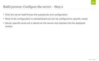 © Unic - Slide 21 
Build process: Configure the server – Step 2 
• Only the server itself knows the passwords and configuration 
• Most of the configuration is standardized but can be configured to specific needs 
• Server specific local.xml is stored on the server and injected into the deployed 
version 
 