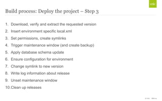 © Unic - Slide 24 
Build process: Deploy the project – Step 3 
1. Download, verify and extract the requested version 
2. Insert environment specific local.xml 
3. Set permissions, create symlinks 
4. Trigger maintenance window (and create backup) 
5. Apply database schema update 
6. Ensure configuration for environment 
7. Change symlink to new version 
8. Write log information about release 
9. Unset maintenance window 
10. Clean up releases 
 