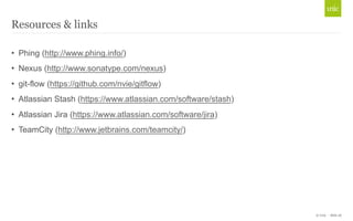 © Unic - Slide 28 
Resources & links 
• Phing (http://www.phing.info/) 
• Nexus (http://www.sonatype.com/nexus) 
• git-flow (https://github.com/nvie/gitflow) 
• Atlassian Stash (https://www.atlassian.com/software/stash) 
• Atlassian Jira (https://www.atlassian.com/software/jira) 
• TeamCity (http://www.jetbrains.com/teamcity/) 
 