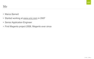 © Unic - Slide 3 
Me 
• Marco Bamert 
• Started working at www.unic.com in 2007 
• Senior Application Engineer 
• First Magento project 2008, Magento ever since 
 