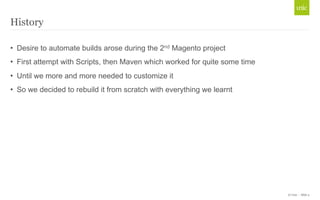 © Unic - Slide 4 
History 
• Desire to automate builds arose during the 2nd Magento project 
• First attempt with Scripts, then Maven which worked for quite some time 
• Until we more and more needed to customize it 
• So we decided to rebuild it from scratch with everything we learnt 
 