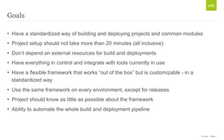 • Have a standardized way of building and deploying projects and common modules 
• Project setup should not take more than 20 minutes (all inclusive) 
• Don’t depend on external resources for build and deployments 
• Have everything in control and integrate with tools currently in use 
• Have a flexible framework that works “out of the box” but is customizable - in a 
standardized way 
• Use the same framework on every environment, except for releases 
• Project should know as little as possible about the framework 
• Ability to automate the whole build and deployment pipeline 
© Unic - Slide 7 
Goals 
 