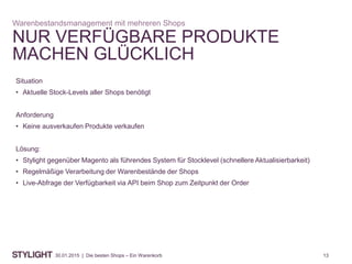 1330.01.2015 | Die besten Shops – Ein Warenkorb
NUR VERFÜGBARE PRODUKTE
MACHEN GLÜCKLICH
Warenbestandsmanagement mit mehreren Shops
Situation
• Aktuelle Stock-Levels aller Shops benötigt
Anforderung
• Keine ausverkaufen Produkte verkaufen
Lösung:
• Stylight gegenüber Magento als führendes System für Stocklevel (schnellere Aktualisierbarkeit)
• Regelmäßige Verarbeitung der Warenbestände der Shops
• Live-Abfrage der Verfügbarkeit via API beim Shop zum Zeitpunkt der Order
 