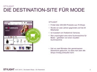 330.01.2015 | Die besten Shops – Ein Warenkorb
DIE DESTINATION-SITE FÜR MODE
STYLIGHT
STYLIGHT
• Findet über 200.000 Produkte aus 70 Shops
• Wurde vor zwei Jahren gegründet und hat 25
Mitarbeiter
• Ist investiert von Holtzbrinck Ventures
• War ursprünglich eine reine Suchmaschine für
Mode – getrieben von einer visuellen
Suchmaschine
• Hat vor zwei Monaten den gemeinsamen
Warenkorb gelauncht, so dass man über alle
Shops hinweg einkaufen kann
 