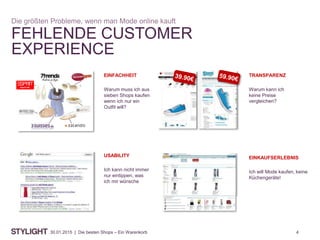 430.01.2015 | Die besten Shops – Ein Warenkorb
FEHLENDE CUSTOMER
EXPERIENCE
Die größten Probleme, wenn man Mode online kauft
TRANSPARENZ
Warum kann ich
keine Preise
vergleichen?
EINFACHHEIT
Warum muss ich aus
sieben Shops kaufen
wenn ich nur ein
Outfit will?
USABILITY
Ich kann nicht immer
nur eintippen, was
ich mir wünsche
EINKAUFSERLEBNIS
Ich will Mode kaufen, keine
Küchengeräte!
 