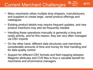Current Merchant Challenges
• Many merchants utilize multiple drop shippers, manufacturers,
and suppliers to create large, varied product offerings and
catalogues
• Existing product details may require frequent updates, and new
product insertions may also be frequently needed
• Handling these operations manually is generally a long and
costly activity, and for this reason, they are very often managed
via CSV imports
• On the other hand, different data structures cost merchants
considerable amounts of time and money for their handling and
for data quality control
• Support for different CSV formats and field mapping between
Magento attributes and CVS files is thus a valuable benefit for
merchants and eCommerce managers
 