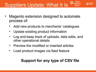 Suppliers Update: What It Is
• Magento extension designed to automate
process of:
• Add new products to merchants’ catalogues
• Update existing product information
• Log and keep track of uploads, data edits, and
other operational details
• Preview the modified or inserted articles
• Load product images via feed feature
Support for any type of CSV file
 