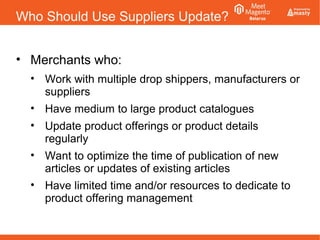 Who Should Use Suppliers Update?
• Merchants who:
• Work with multiple drop shippers, manufacturers or
suppliers
• Have medium to large product catalogues
• Update product offerings or product details
regularly
• Want to optimize the time of publication of new
articles or updates of existing articles
• Have limited time and/or resources to dedicate to
product offering management
 