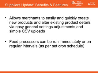 Suppliers Update: Benefits & Features
• Allows merchants to easily and quickly create
new products and alter existing product details
via easy general settings adjustments and
simple CSV uploads
• Feed processors can be run immediately or on
regular intervals (as per set cron schedule)
 