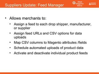 Suppliers Update: Feed Manager
• Allows merchants to:
• Assign a feed to each drop shipper, manufacturer,
or supplier
• Assign feed URLs and CSV options for data
uploads
• Map CSV columns to Magento attributes /fields
• Schedule automated uploads of product data
• Activate and deactivate individual product feeds
 