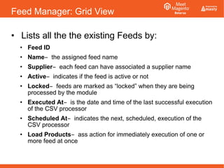 Feed Manager: Grid View
• Lists all the the existing Feeds by:
• Feed ID
• Name ̶ the assigned feed name
• Supplier each feed can have associated a supplier name̶
• Active indicates if the feed is active or not̶
• Locked feeds are marked as̶ “locked” when they are being
processed by the module
• Executed At is the date and time of the last successful execution̶
of the CSV processor
• Scheduled At indicates the next, scheduled, execution of the̶
CSV processor
• Load Products ass action for immediately execution of one or̶
more feed at once
 