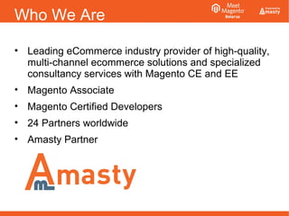 Who We Are
• Leading eCommerce industry provider of high-quality,
multi-channel ecommerce solutions and specialized
consultancy services with Magento CE and EE
• Magento Associate
• Magento Certified Developers
• 24 Partners worldwide
• Amasty Partner
 